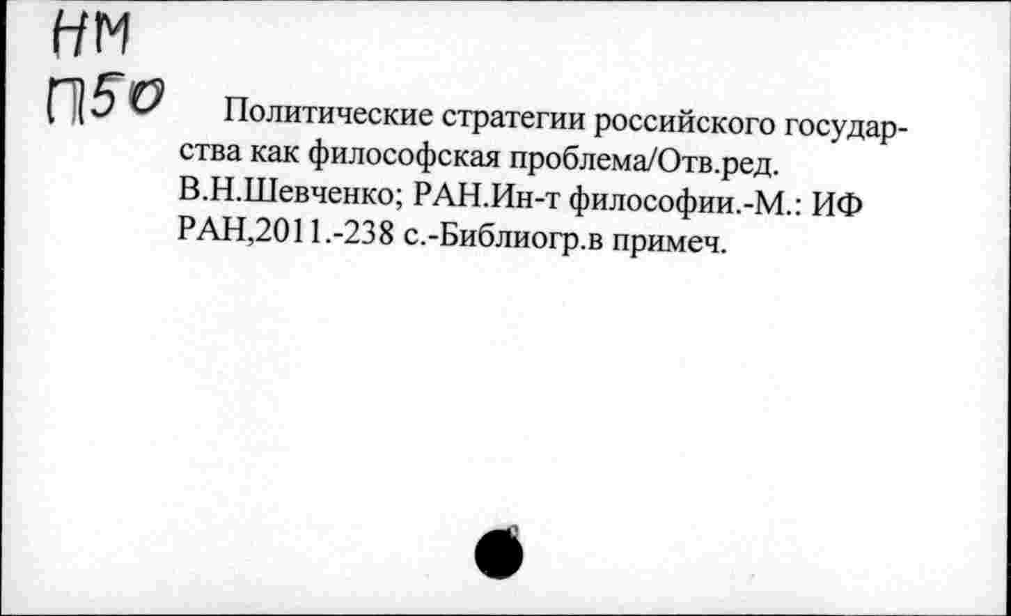 ﻿нм
П5о
Политические стратегии российского государства как философская проблема/Отв.ред.
В.Н.Шевченко; РАН.Ин-т философии.-М.: ИФ РАН,2011.-238 с.-Библиогр.в примеч.